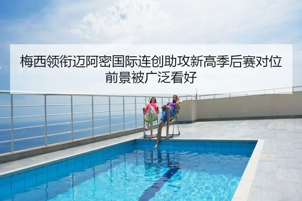 梅西领衔迈阿密国际连创助攻新高季后赛对位前景被广泛看好